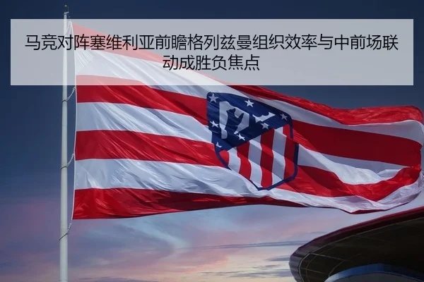 马竞对阵塞维利亚前瞻格列兹曼组织效率与中前场联动成胜负焦点
